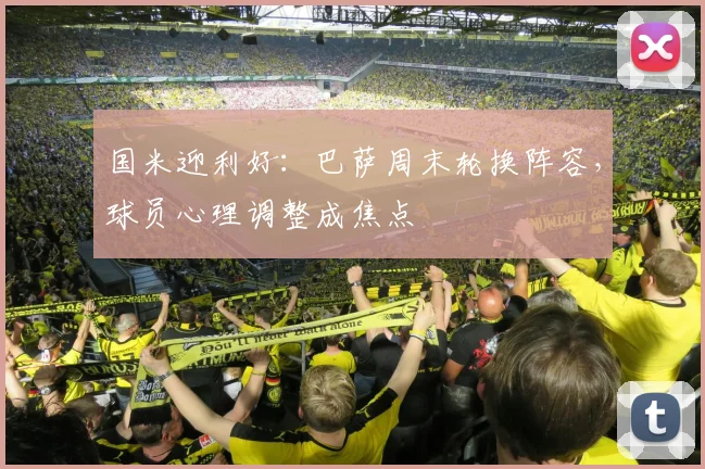 国米迎利好：巴萨周末轮换阵容，球员心理调整成焦点